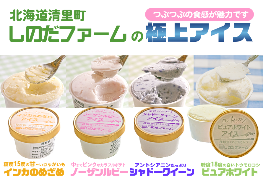 つぶつぶの食感が魅力です 北海道清里町 しのだファームの極上アイス
糖度15度の甘~いじゃがいも インカのめざめ
中までピンクなカラフルポテト ノーザンルビー
アントシアニンたっぷり シャドークイーン
糖度18度の白いトウモロコシ ピュアホワイト